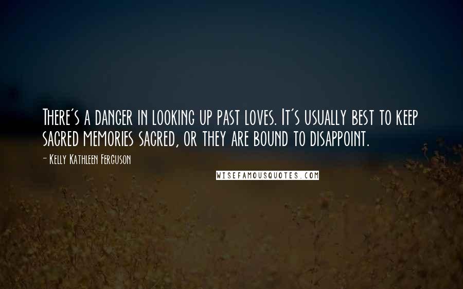 Kelly Kathleen Ferguson Quotes: There's a danger in looking up past loves. It's usually best to keep sacred memories sacred, or they are bound to disappoint.