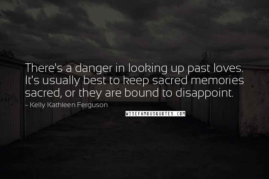 Kelly Kathleen Ferguson Quotes: There's a danger in looking up past loves. It's usually best to keep sacred memories sacred, or they are bound to disappoint.