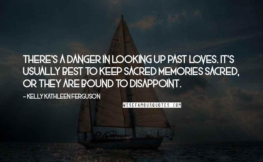 Kelly Kathleen Ferguson Quotes: There's a danger in looking up past loves. It's usually best to keep sacred memories sacred, or they are bound to disappoint.