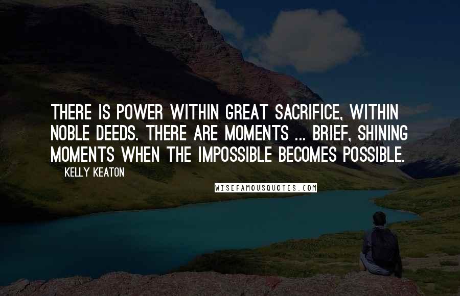 Kelly Keaton Quotes: There is power within great sacrifice, within noble deeds. There are moments ... brief, shining moments when the impossible becomes possible.