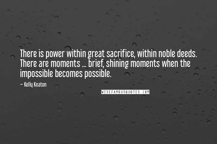 Kelly Keaton Quotes: There is power within great sacrifice, within noble deeds. There are moments ... brief, shining moments when the impossible becomes possible.
