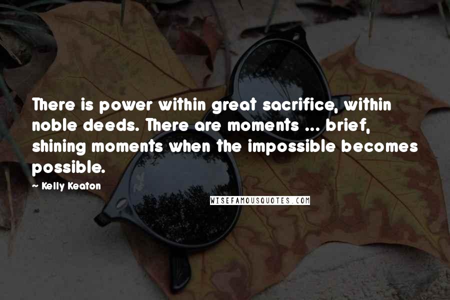 Kelly Keaton Quotes: There is power within great sacrifice, within noble deeds. There are moments ... brief, shining moments when the impossible becomes possible.