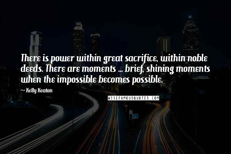 Kelly Keaton Quotes: There is power within great sacrifice, within noble deeds. There are moments ... brief, shining moments when the impossible becomes possible.