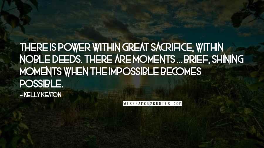 Kelly Keaton Quotes: There is power within great sacrifice, within noble deeds. There are moments ... brief, shining moments when the impossible becomes possible.