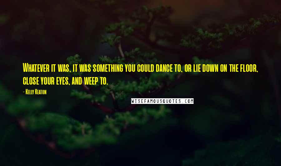 Kelly Keaton Quotes: Whatever it was, it was something you could dance to, or lie down on the floor, close your eyes, and weep to.