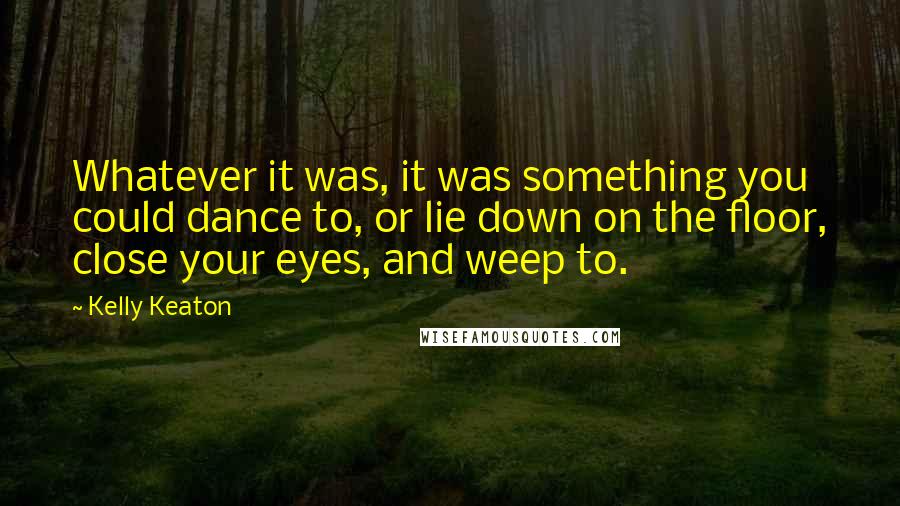 Kelly Keaton Quotes: Whatever it was, it was something you could dance to, or lie down on the floor, close your eyes, and weep to.