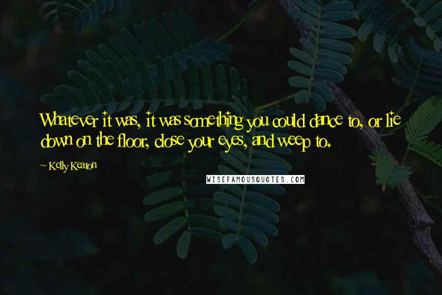 Kelly Keaton Quotes: Whatever it was, it was something you could dance to, or lie down on the floor, close your eyes, and weep to.