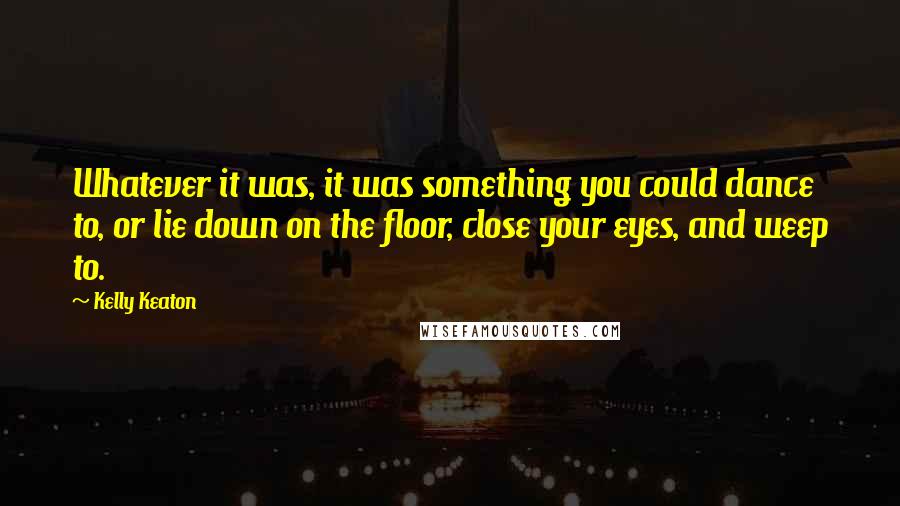 Kelly Keaton Quotes: Whatever it was, it was something you could dance to, or lie down on the floor, close your eyes, and weep to.