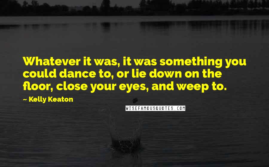 Kelly Keaton Quotes: Whatever it was, it was something you could dance to, or lie down on the floor, close your eyes, and weep to.