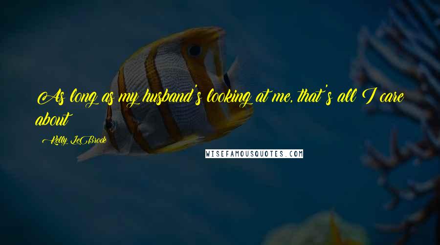 Kelly LeBrock Quotes: As long as my husband's looking at me, that's all I care about!