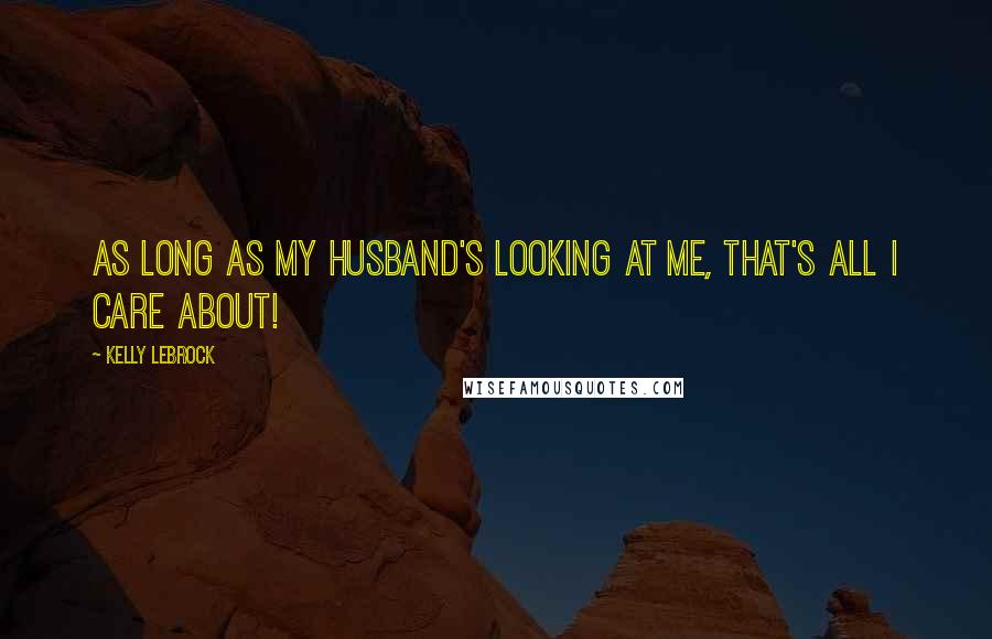 Kelly LeBrock Quotes: As long as my husband's looking at me, that's all I care about!