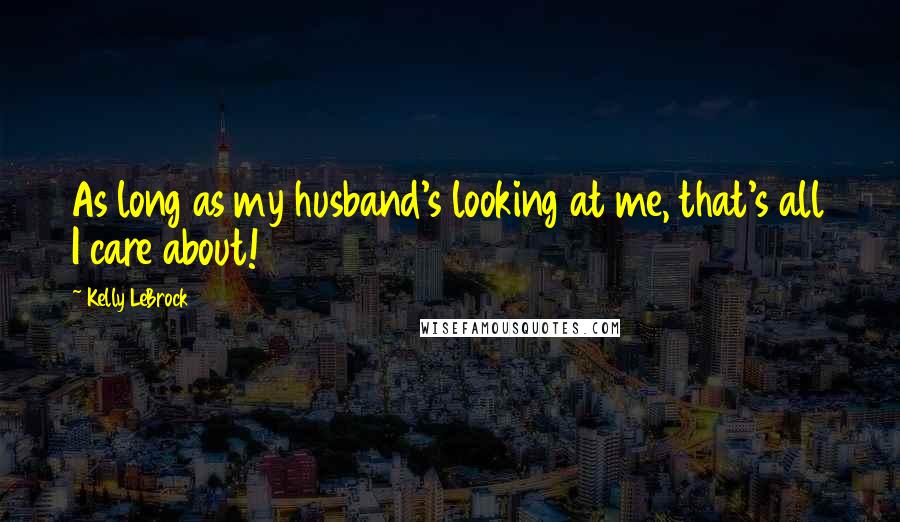 Kelly LeBrock Quotes: As long as my husband's looking at me, that's all I care about!