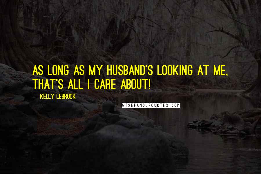 Kelly LeBrock Quotes: As long as my husband's looking at me, that's all I care about!
