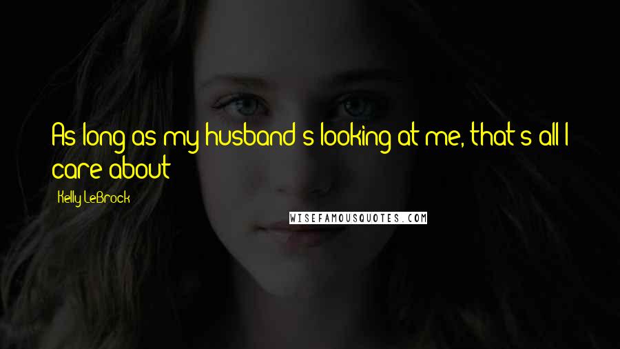 Kelly LeBrock Quotes: As long as my husband's looking at me, that's all I care about!