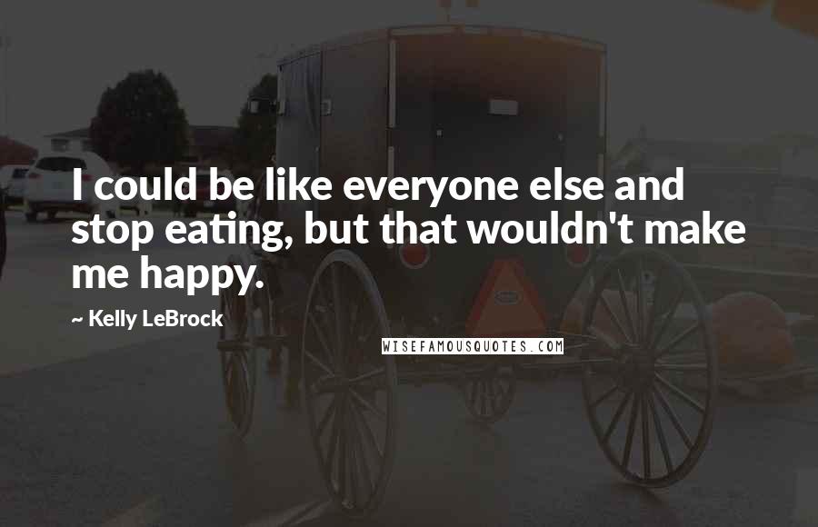 Kelly LeBrock Quotes: I could be like everyone else and stop eating, but that wouldn't make me happy.