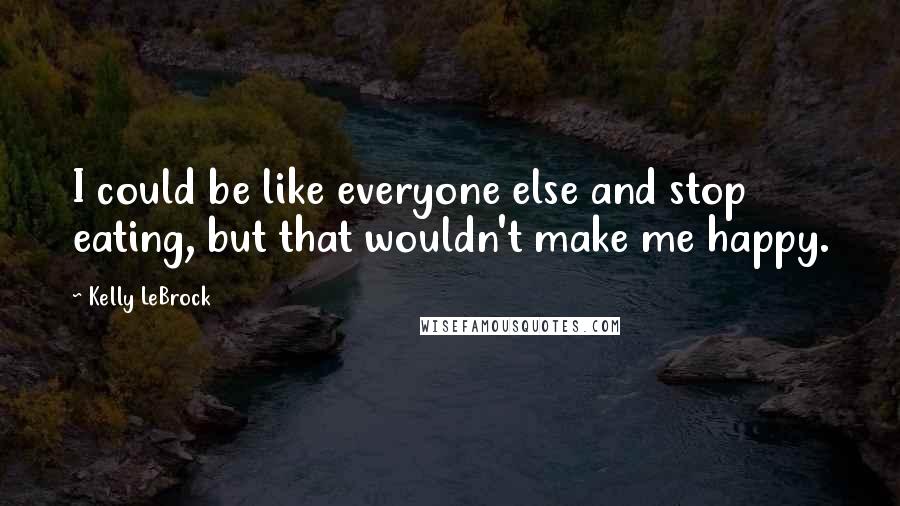 Kelly LeBrock Quotes: I could be like everyone else and stop eating, but that wouldn't make me happy.