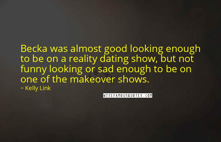 Kelly Link Quotes: Becka was almost good looking enough to be on a reality dating show, but not funny looking or sad enough to be on one of the makeover shows.