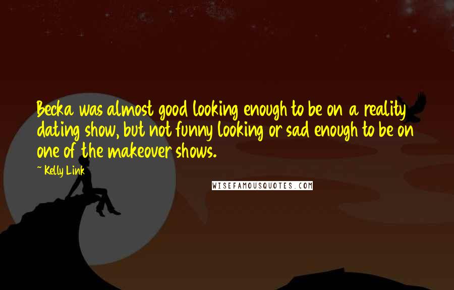 Kelly Link Quotes: Becka was almost good looking enough to be on a reality dating show, but not funny looking or sad enough to be on one of the makeover shows.