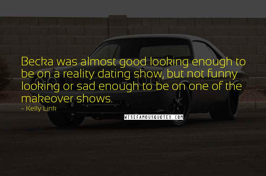 Kelly Link Quotes: Becka was almost good looking enough to be on a reality dating show, but not funny looking or sad enough to be on one of the makeover shows.