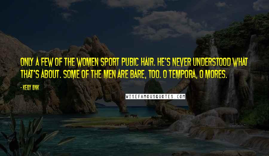 Kelly Link Quotes: Only a few of the women sport pubic hair. He's never understood what that's about. Some of the men are bare, too. O tempora, o mores.