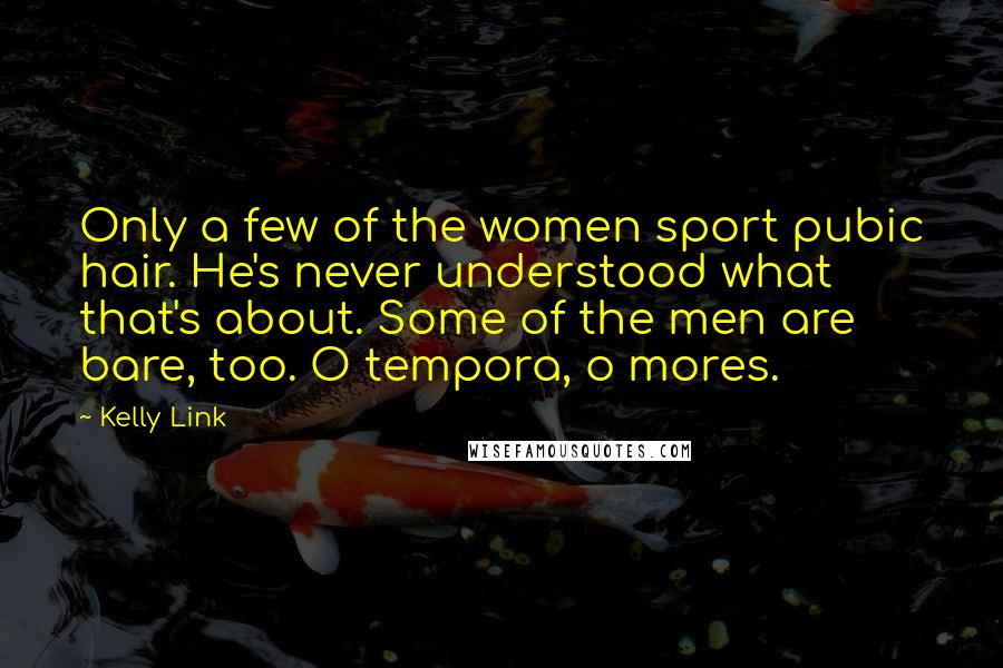 Kelly Link Quotes: Only a few of the women sport pubic hair. He's never understood what that's about. Some of the men are bare, too. O tempora, o mores.