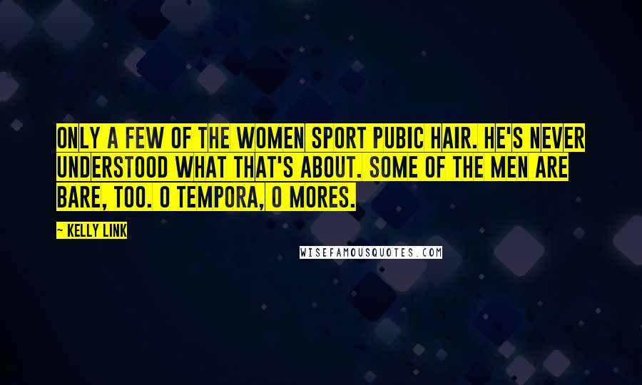 Kelly Link Quotes: Only a few of the women sport pubic hair. He's never understood what that's about. Some of the men are bare, too. O tempora, o mores.