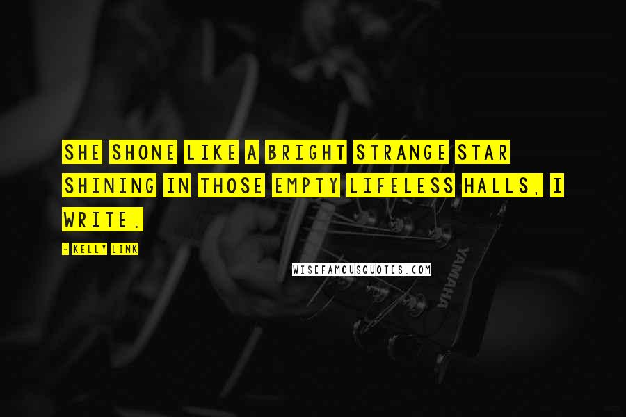 Kelly Link Quotes: She shone like a bright strange star shining in those empty lifeless halls, I write.