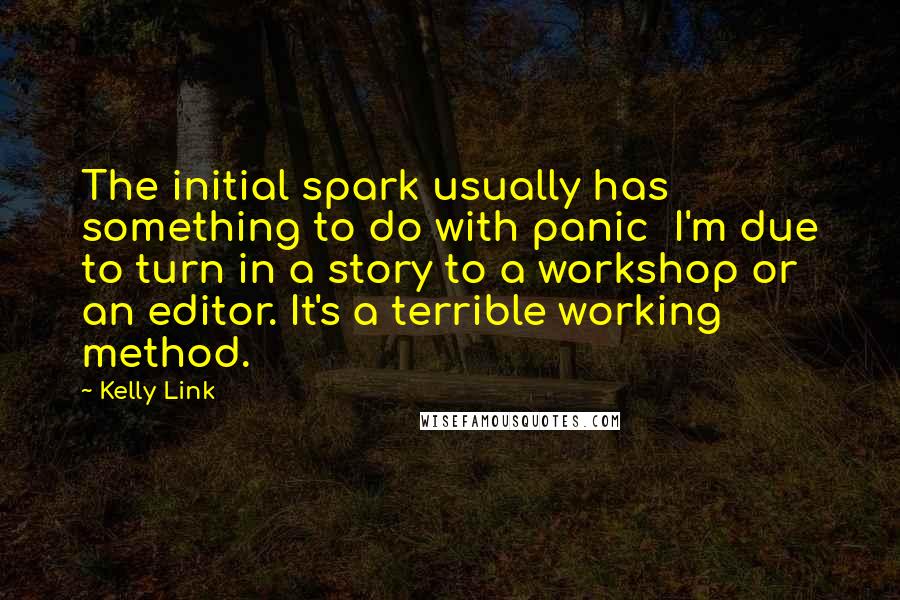 Kelly Link Quotes: The initial spark usually has something to do with panic  I'm due to turn in a story to a workshop or an editor. It's a terrible working method.