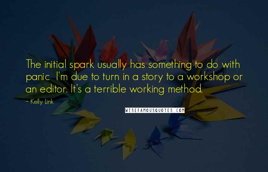 Kelly Link Quotes: The initial spark usually has something to do with panic  I'm due to turn in a story to a workshop or an editor. It's a terrible working method.