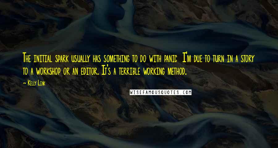 Kelly Link Quotes: The initial spark usually has something to do with panic  I'm due to turn in a story to a workshop or an editor. It's a terrible working method.