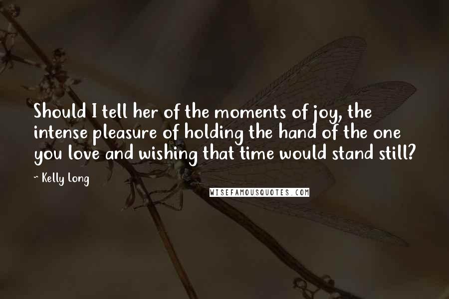 Kelly Long Quotes: Should I tell her of the moments of joy, the intense pleasure of holding the hand of the one you love and wishing that time would stand still?