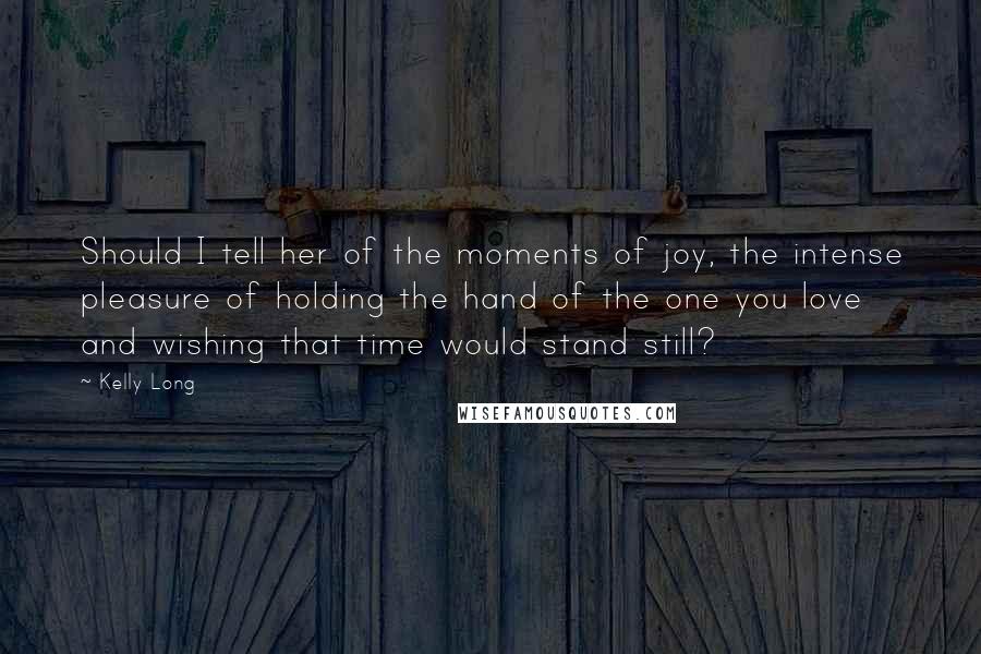 Kelly Long Quotes: Should I tell her of the moments of joy, the intense pleasure of holding the hand of the one you love and wishing that time would stand still?