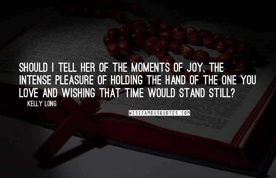 Kelly Long Quotes: Should I tell her of the moments of joy, the intense pleasure of holding the hand of the one you love and wishing that time would stand still?