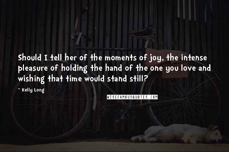 Kelly Long Quotes: Should I tell her of the moments of joy, the intense pleasure of holding the hand of the one you love and wishing that time would stand still?