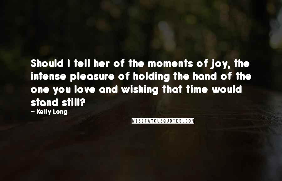Kelly Long Quotes: Should I tell her of the moments of joy, the intense pleasure of holding the hand of the one you love and wishing that time would stand still?