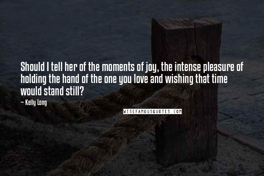 Kelly Long Quotes: Should I tell her of the moments of joy, the intense pleasure of holding the hand of the one you love and wishing that time would stand still?