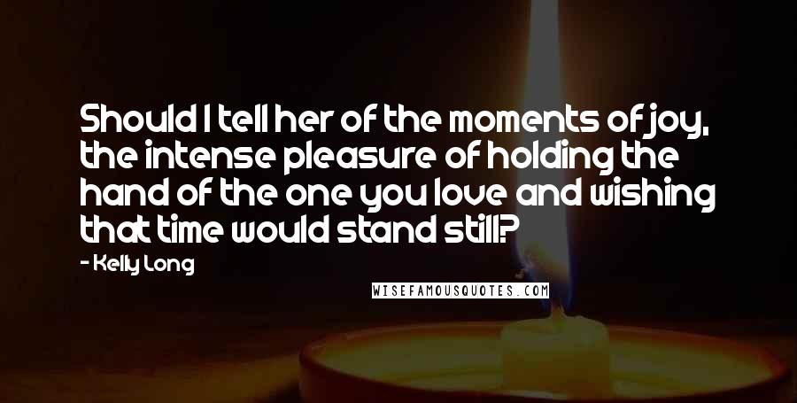 Kelly Long Quotes: Should I tell her of the moments of joy, the intense pleasure of holding the hand of the one you love and wishing that time would stand still?