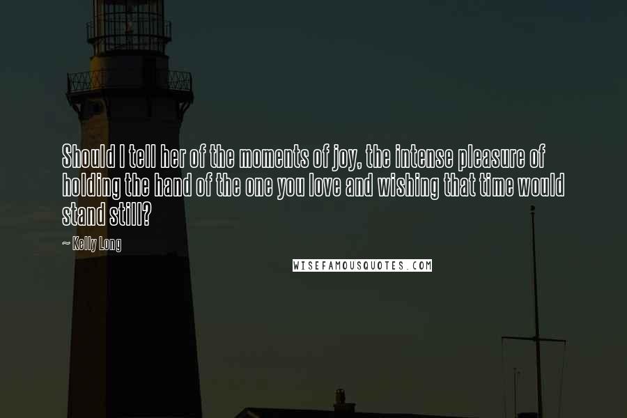 Kelly Long Quotes: Should I tell her of the moments of joy, the intense pleasure of holding the hand of the one you love and wishing that time would stand still?