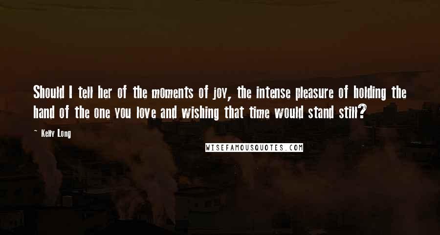 Kelly Long Quotes: Should I tell her of the moments of joy, the intense pleasure of holding the hand of the one you love and wishing that time would stand still?