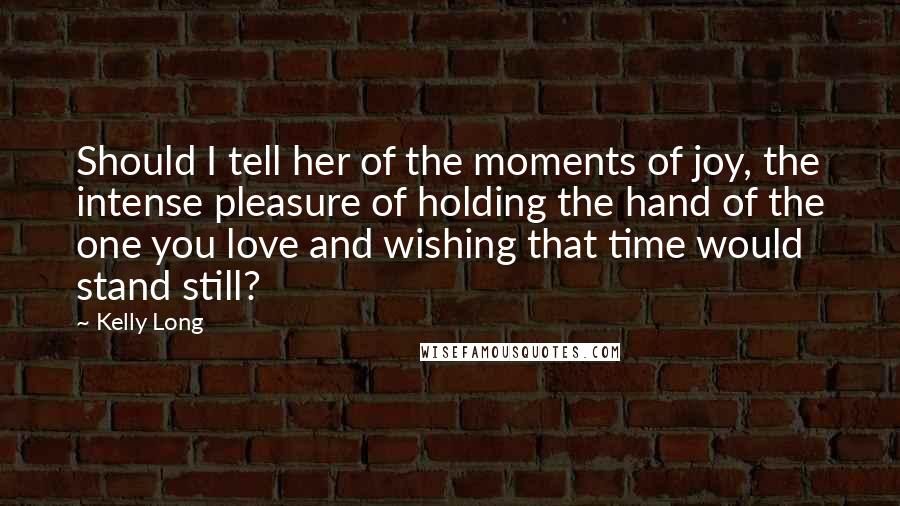 Kelly Long Quotes: Should I tell her of the moments of joy, the intense pleasure of holding the hand of the one you love and wishing that time would stand still?