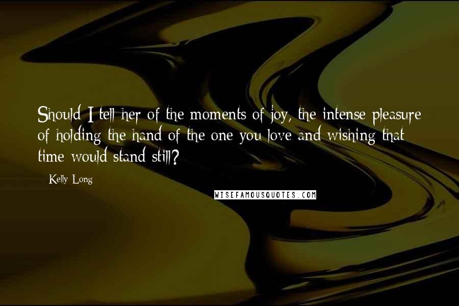Kelly Long Quotes: Should I tell her of the moments of joy, the intense pleasure of holding the hand of the one you love and wishing that time would stand still?