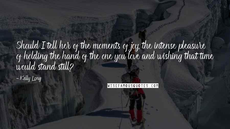 Kelly Long Quotes: Should I tell her of the moments of joy, the intense pleasure of holding the hand of the one you love and wishing that time would stand still?