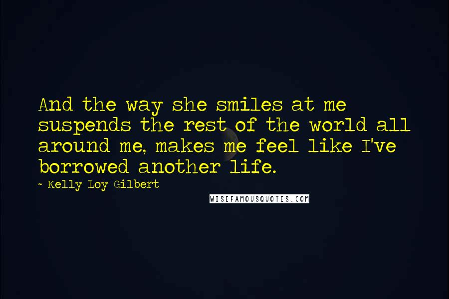 Kelly Loy Gilbert Quotes: And the way she smiles at me suspends the rest of the world all around me, makes me feel like I've borrowed another life.