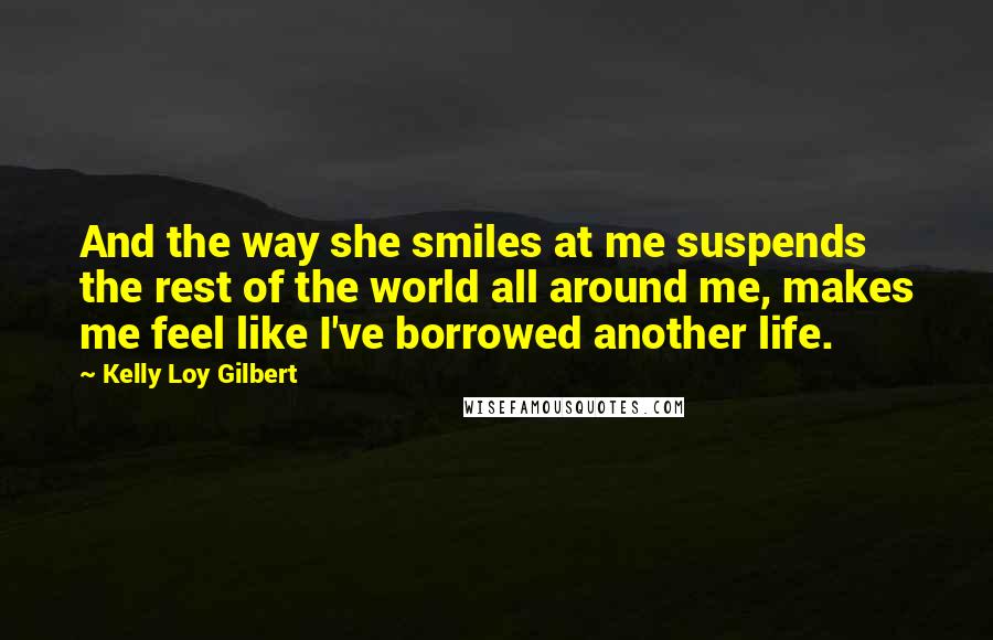 Kelly Loy Gilbert Quotes: And the way she smiles at me suspends the rest of the world all around me, makes me feel like I've borrowed another life.