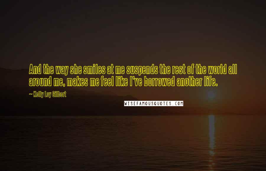 Kelly Loy Gilbert Quotes: And the way she smiles at me suspends the rest of the world all around me, makes me feel like I've borrowed another life.