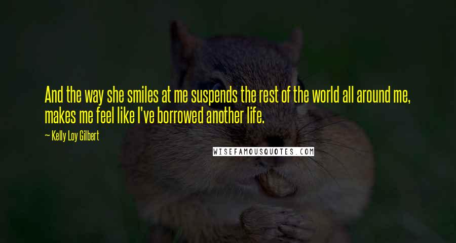 Kelly Loy Gilbert Quotes: And the way she smiles at me suspends the rest of the world all around me, makes me feel like I've borrowed another life.