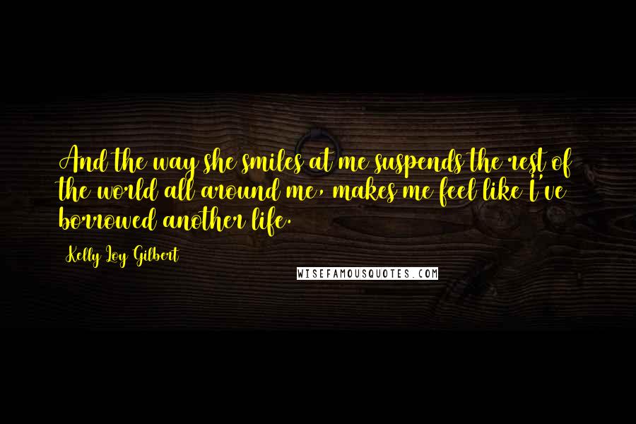 Kelly Loy Gilbert Quotes: And the way she smiles at me suspends the rest of the world all around me, makes me feel like I've borrowed another life.