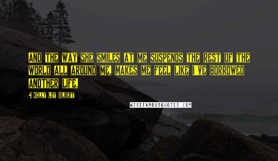 Kelly Loy Gilbert Quotes: And the way she smiles at me suspends the rest of the world all around me, makes me feel like I've borrowed another life.