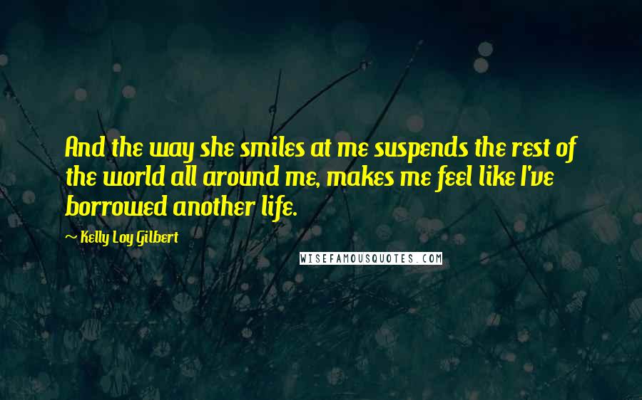 Kelly Loy Gilbert Quotes: And the way she smiles at me suspends the rest of the world all around me, makes me feel like I've borrowed another life.