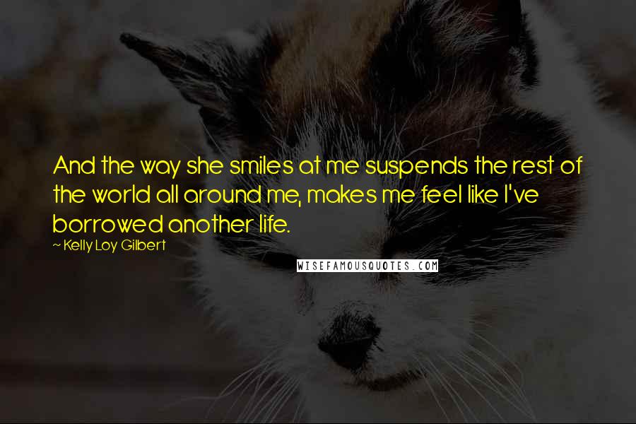 Kelly Loy Gilbert Quotes: And the way she smiles at me suspends the rest of the world all around me, makes me feel like I've borrowed another life.